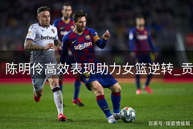 陈明伶高效表现助力女篮逆转 贡献10分4篮板